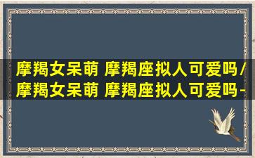 摩羯女呆萌 摩羯座拟人可爱吗/摩羯女呆萌 摩羯座拟人可爱吗-我的网站